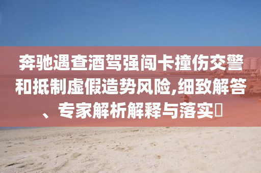 奔馳遇查酒駕強闖卡撞傷交警和抵制虛假造勢風(fēng)險,細(xì)致解答、專家解析解釋與落實?