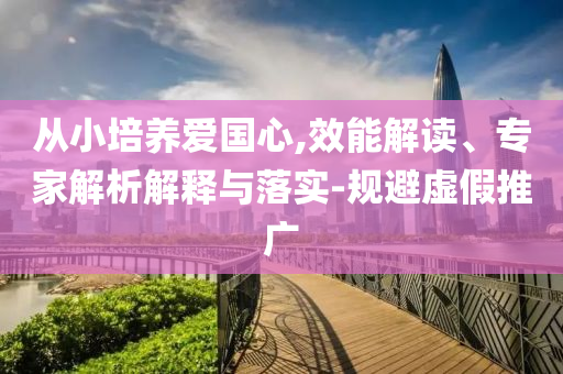 從小培養(yǎng)愛(ài)國(guó)心,效能解讀、專家解析解釋與落實(shí)-規(guī)避虛假推廣