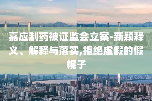 嘉應(yīng)制藥被證監(jiān)會(huì)立案-新穎釋義、解釋與落實(shí),拒絕虛假的假幌子