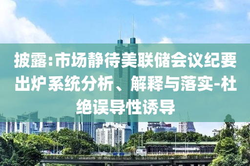 披露:市場(chǎng)靜待美聯(lián)儲(chǔ)會(huì)議紀(jì)要出爐系統(tǒng)分析、解釋與落實(shí)-杜絕誤導(dǎo)性誘導(dǎo)