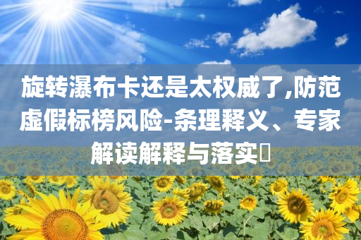 旋轉(zhuǎn)瀑布卡還是太權(quán)威了,防范虛假標(biāo)榜風(fēng)險(xiǎn)-條理釋義、專家解讀解釋與落實(shí)?