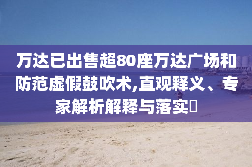 萬達(dá)已出售超80座萬達(dá)廣場(chǎng)和防范虛假鼓吹術(shù),直觀釋義、專家解析解釋與落實(shí)?