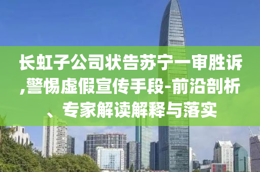 長虹子公司狀告蘇寧一審勝訴,警惕虛假宣傳手段-前沿剖析、專家解讀解釋與落實(shí)