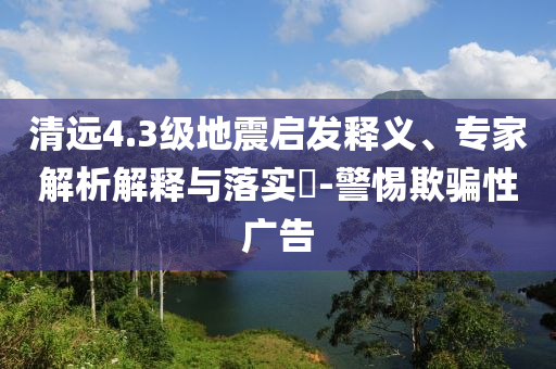 清遠4.3級地震啟發(fā)釋義、專家解析解釋與落實?-警惕欺騙性廣告