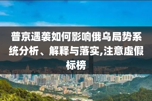 普京遇襲如何影響俄烏局勢系統(tǒng)分析、解釋與落實(shí),注意虛假標(biāo)榜