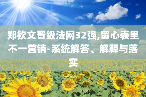 鄭欽文晉級(jí)法網(wǎng)32強(qiáng),留心表里不一營(yíng)銷-系統(tǒng)解答、解釋與落實(shí)