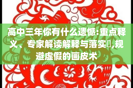 高中三年你有什么遺憾:重點(diǎn)釋義、專家解讀解釋與落實(shí)?,規(guī)避虛假的畫皮術(shù)