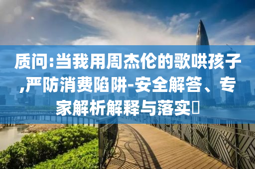質(zhì)問(wèn):當(dāng)我用周杰倫的歌哄孩子,嚴(yán)防消費(fèi)陷阱-安全解答、專家解析解釋與落實(shí)?