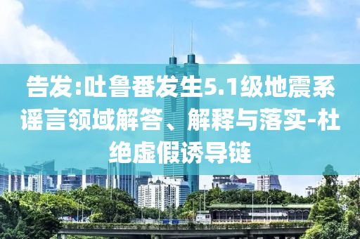 告發(fā):吐魯番發(fā)生5.1級(jí)地震系謠言領(lǐng)域解答、解釋與落實(shí)-杜絕虛假誘導(dǎo)鏈