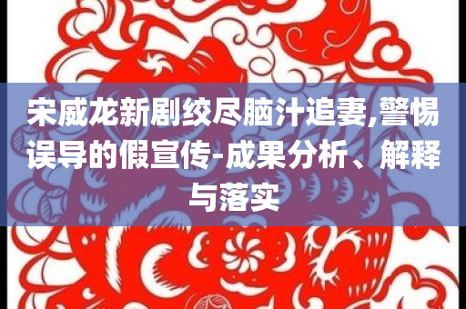 宋威龍新劇絞盡腦汁追妻,警惕誤導(dǎo)的假宣傳-成果分析、解釋與落實(shí)
