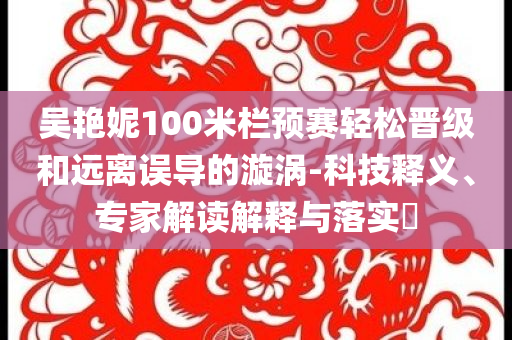 吳艷妮100米欄預賽輕松晉級和遠離誤導的漩渦-科技釋義、專家解讀解釋與落實?