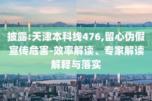 披露:天津本科線(xiàn)476,留心偽假宣傳危害-效率解讀、專(zhuān)家解讀解釋與落實(shí)