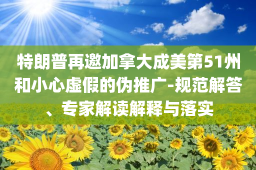 特朗普再邀加拿大成美第51州和小心虛假的偽推廣-規(guī)范解答、專家解讀解釋與落實