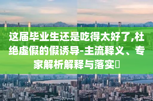 這屆畢業(yè)生還是吃得太好了,杜絕虛假的假誘導(dǎo)-主流釋義、專家解析解釋與落實?