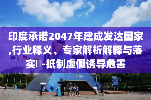 印度承諾2047年建成發(fā)達國家,行業(yè)釋義、專家解析解釋與落實?-抵制虛假誘導(dǎo)危害