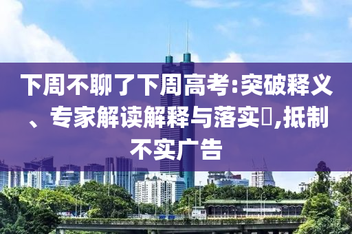 下周不聊了下周高考:突破釋義、專家解讀解釋與落實(shí)?,抵制不實(shí)廣告