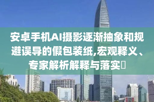 安卓手機(jī)AI攝影逐漸抽象和規(guī)避誤導(dǎo)的假包裝紙,宏觀釋義、專家解析解釋與落實(shí)?