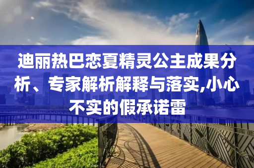 迪麗熱巴戀夏精靈公主成果分析、專家解析解釋與落實(shí),小心不實(shí)的假承諾雷