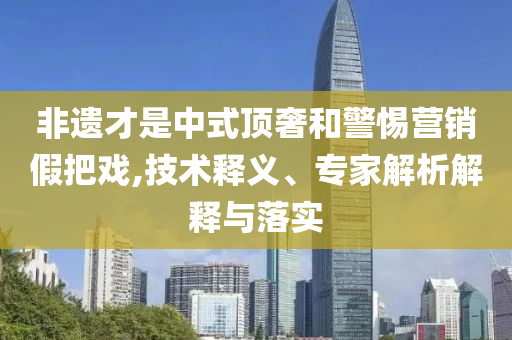 非遺才是中式頂奢和警惕營銷假把戲,技術(shù)釋義、專家解析解釋與落實(shí)