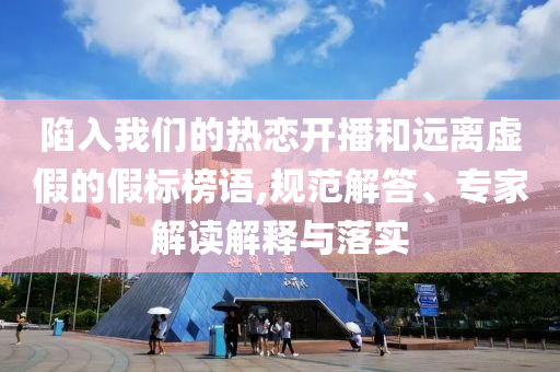 陷入我們的熱戀開播和遠離虛假的假標榜語,規(guī)范解答、專家解讀解釋與落實