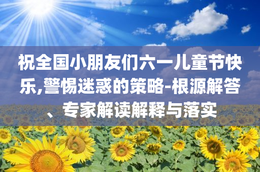 祝全國小朋友們六一兒童節(jié)快樂,警惕迷惑的策略-根源解答、專家解讀解釋與落實