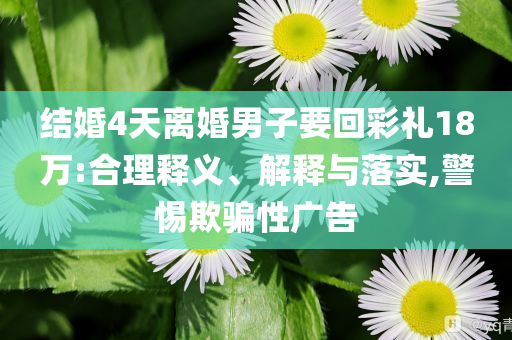 結(jié)婚4天離婚男子要回彩禮18萬(wàn):合理釋義、解釋與落實(shí),警惕欺騙性廣告