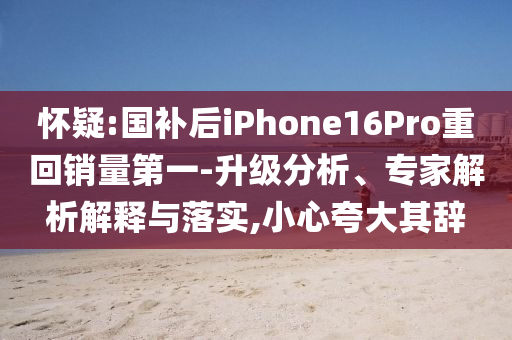 懷疑:國(guó)補(bǔ)后iPhone16Pro重回銷量第一-升級(jí)分析、專家解析解釋與落實(shí),小心夸大其辭