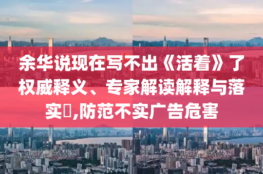 余華說現(xiàn)在寫不出《活著》了權(quán)威釋義、專家解讀解釋與落實(shí)?,防范不實(shí)廣告危害