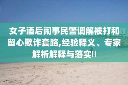 女子酒后鬧事民警調(diào)解被打和留心欺詐套路,經(jīng)驗(yàn)釋義、專家解析解釋與落實(shí)?