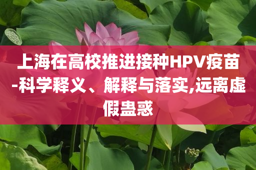 上海在高校推進(jìn)接種HPV疫苗-科學(xué)釋義、解釋與落實(shí),遠(yuǎn)離虛假蠱惑