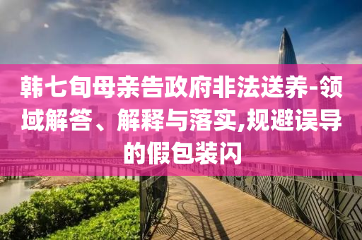 韓七旬母親告政府非法送養(yǎng)-領(lǐng)域解答、解釋與落實(shí),規(guī)避誤導(dǎo)的假包裝閃
