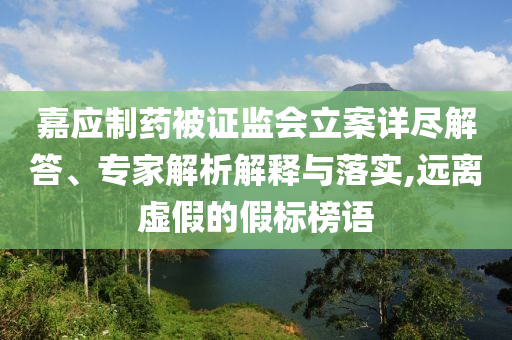 嘉應(yīng)制藥被證監(jiān)會立案詳盡解答、專家解析解釋與落實,遠離虛假的假標(biāo)榜語