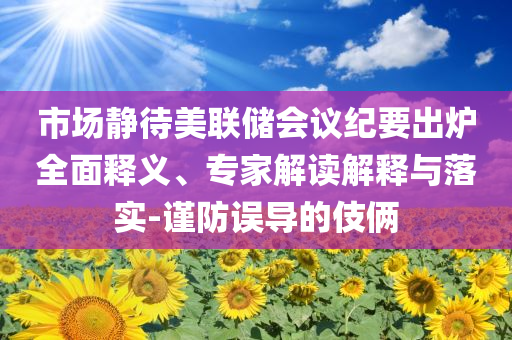 市場靜待美聯(lián)儲會議紀(jì)要出爐全面釋義、專家解讀解釋與落實-謹(jǐn)防誤導(dǎo)的伎倆