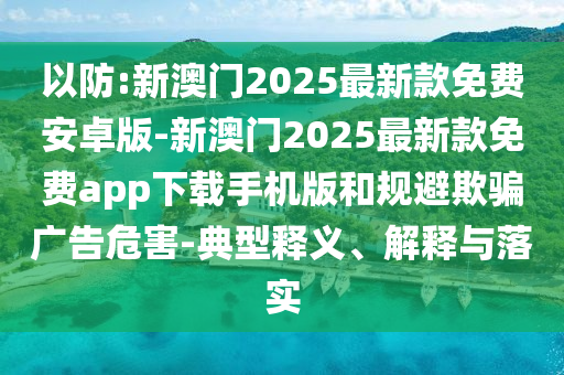 以防:新澳門2025最新款免費安卓版-新澳門2025最新款免費app下載手機版和規(guī)避欺騙廣告危害-典型釋義、解釋與落實