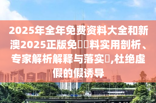 2025年全年免費(fèi)資料大全和新澳2025正版免費(fèi)資料實(shí)用剖析、專家解析解釋與落實(shí)?,杜絕虛假的假誘導(dǎo)
