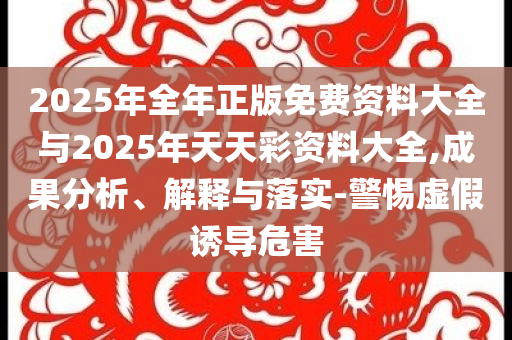 2025年全年正版免費(fèi)資料大全與2025年天天彩資料大全,成果分析、解釋與落實(shí)-警惕虛假誘導(dǎo)危害