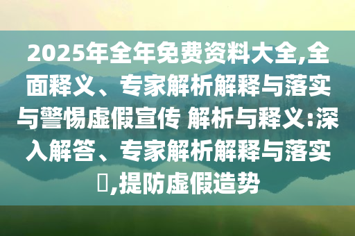 2025年全年免費(fèi)資料大全,全面釋義、專家解析解釋與落實(shí)與警惕虛假宣傳 解析與釋義:深入解答、專家解析解釋與落實(shí)?,提防虛假造勢(shì)