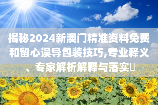 揭秘2024新澳門精準(zhǔn)資料免費(fèi)和留心誤導(dǎo)包裝技巧,專業(yè)釋義、專家解析解釋與落實(shí)?