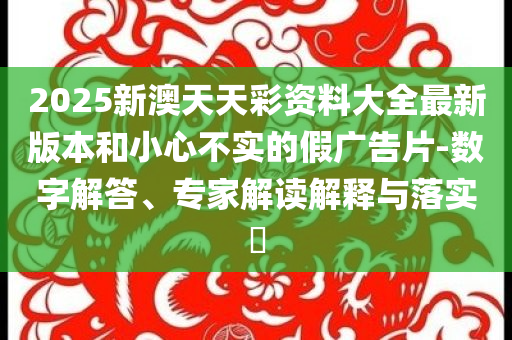 2025新澳天天彩資料大全最新版本和小心不實(shí)的假?gòu)V告片-數(shù)字解答、專家解讀解釋與落實(shí)?