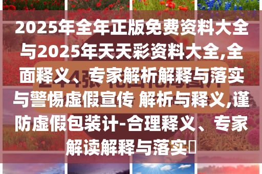 2025年全年正版免費(fèi)資料大全與2025年天天彩資料大全,全面釋義、專家解析解釋與落實(shí)與警惕虛假宣傳 解析與釋義,謹(jǐn)防虛假包裝計(jì)-合理釋義、專家解讀解釋與落實(shí)?