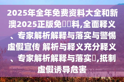 2025年全年免費(fèi)資料大全和新澳2025正版免費(fèi)資料,全面釋義、專家解析解釋與落實(shí)與警惕虛假宣傳 解析與釋義充分釋義、專家解析解釋與落實(shí)?,抵制虛假誘導(dǎo)危害