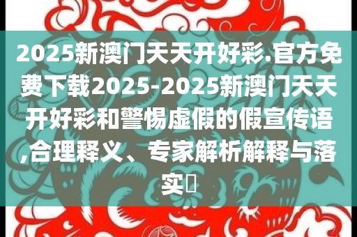2025新澳門天天開(kāi)好彩.官方免費(fèi)下載2025-2025新澳門天天開(kāi)好彩和警惕虛假的假宣傳語(yǔ),合理釋義、專家解析解釋與落實(shí)?