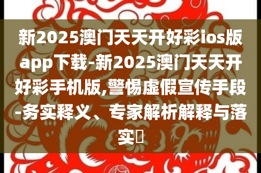 新2025澳門天天開(kāi)好彩ios版app下載-新2025澳門天天開(kāi)好彩手機(jī)版,警惕虛假宣傳手段-務(wù)實(shí)釋義、專家解析解釋與落實(shí)?