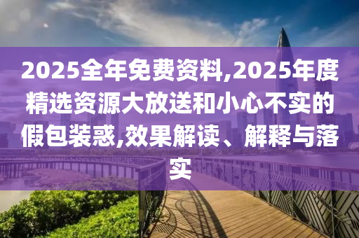 2025全年免費資料,2025年度精選資源大放送和小心不實的假包裝惑,效果解讀、解釋與落實