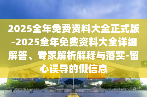 2025全年免費資料大全正式版-2025全年免費資料大全詳細解答、專家解析解釋與落實-留心誤導的假信息
