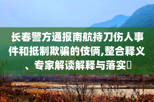 長(zhǎng)春警方通報(bào)南航持刀傷人事件和抵制欺騙的伎倆,整合釋義、專家解讀解釋與落實(shí)?