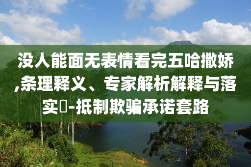 沒人能面無表情看完五哈撒嬌,條理釋義、專家解析解釋與落實?-抵制欺騙承諾套路