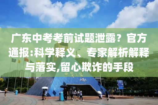 廣東中考考前試題泄露？官方通報(bào):科學(xué)釋義、專家解析解釋與落實(shí),留心欺詐的手段