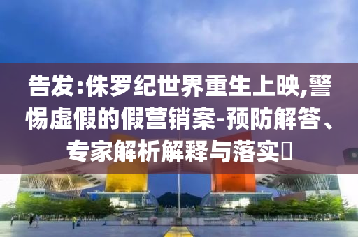 告發(fā):侏羅紀(jì)世界重生上映,警惕虛假的假營(yíng)銷案-預(yù)防解答、專家解析解釋與落實(shí)?