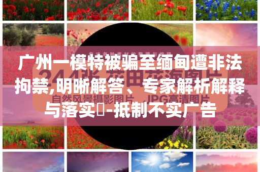 廣州一模特被騙至緬甸遭非法拘禁,明晰解答、專家解析解釋與落實(shí)?-抵制不實(shí)廣告